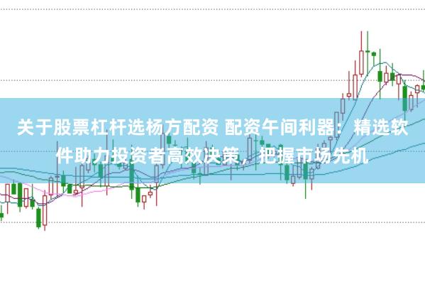 关于股票杠杆选杨方配资 配资午间利器：精选软件助力投资者高效决策，把握市场先机