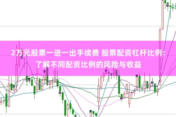 2万元股票一进一出手续费 股票配资杠杆比例：了解不同配资比例的风险与收益