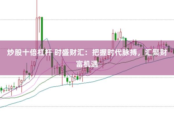炒股十倍杠杆 时盛财汇：把握时代脉搏，汇聚财富机遇