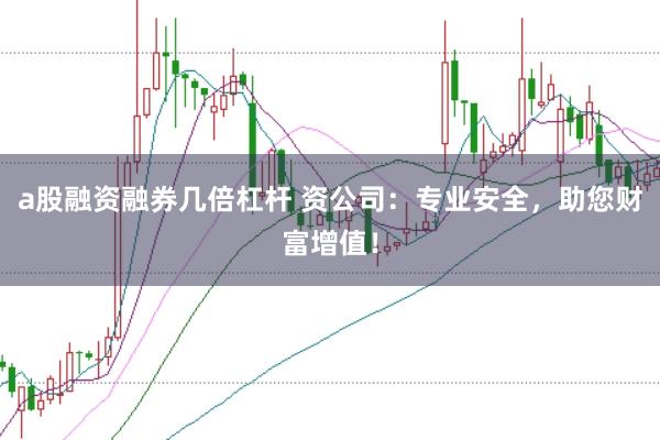 a股融资融券几倍杠杆 资公司：专业安全，助您财富增值！