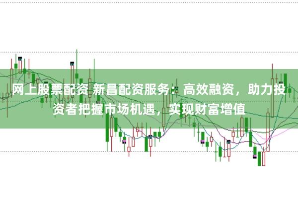 网上股票配资 新昌配资服务：高效融资，助力投资者把握市场机遇，实现财富增值