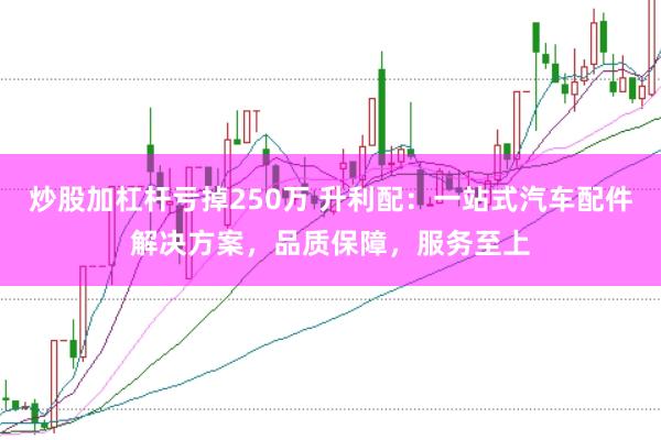 炒股加杠杆亏掉250万 升利配：一站式汽车配件解决方案，品质保障，服务至上
