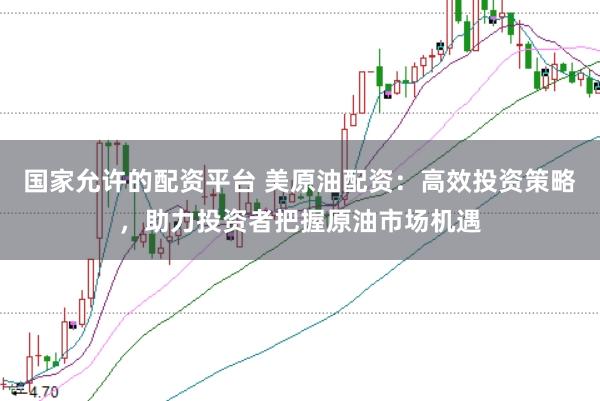 国家允许的配资平台 美原油配资：高效投资策略，助力投资者把握原油市场机遇