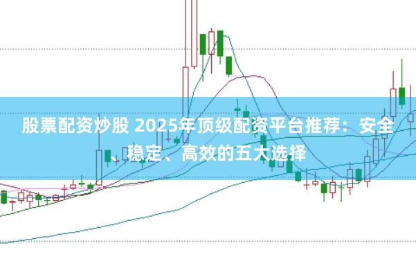 股票配资炒股 2025年顶级配资平台推荐：安全、稳定、高效的五大选择