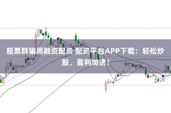 股票群骗局融资配资 配资平台APP下载：轻松炒股，盈利加速！