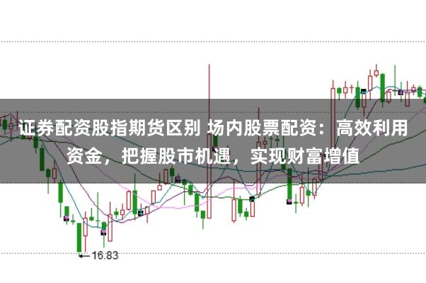 证券配资股指期货区别 场内股票配资：高效利用资金，把握股市机遇，实现财富增值