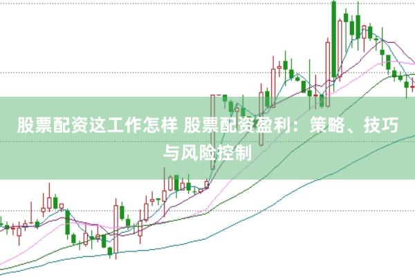 股票配资这工作怎样 股票配资盈利：策略、技巧与风险控制