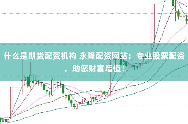 什么是期货配资机构 永隆配资网站：专业股票配资，助您财富增值！