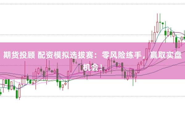 期货投顾 配资模拟选拔赛：零风险练手，赢取实盘机会！