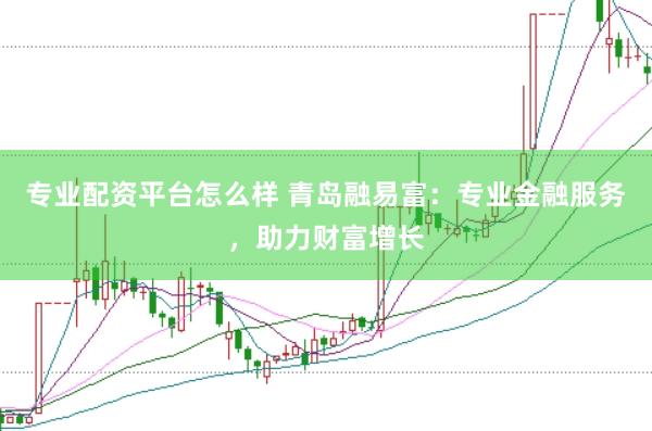 专业配资平台怎么样 青岛融易富：专业金融服务，助力财富增长