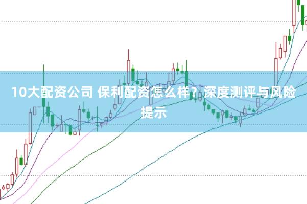 10大配资公司 保利配资怎么样？深度测评与风险提示