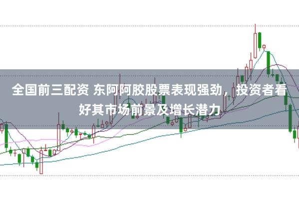 全国前三配资 东阿阿胶股票表现强劲，投资者看好其市场前景及增长潜力