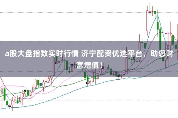 a股大盘指数实时行情 济宁配资优选平台，助您财富增值！