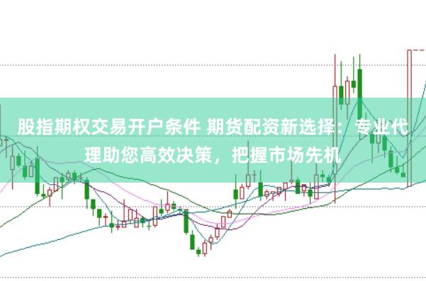 股指期权交易开户条件 期货配资新选择:专业代理助您高效决策,把握市场先机