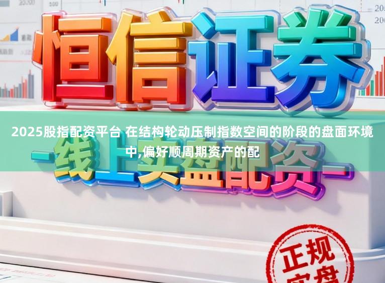 2025股指配资平台 在结构轮动压制指数空间的阶段的盘面环境中，偏好顺周期资产的配