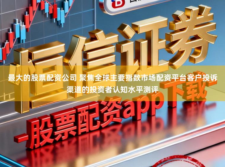 最大的股票配资公司 聚焦全球主要指数市场配资平台客户投诉渠道的投资者认知水平测评