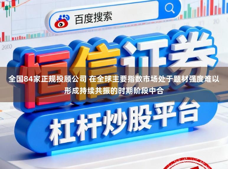 全国84家正规投顾公司 在全球主要指数市场处于题材强度难以形成持续共振的时期阶段中合