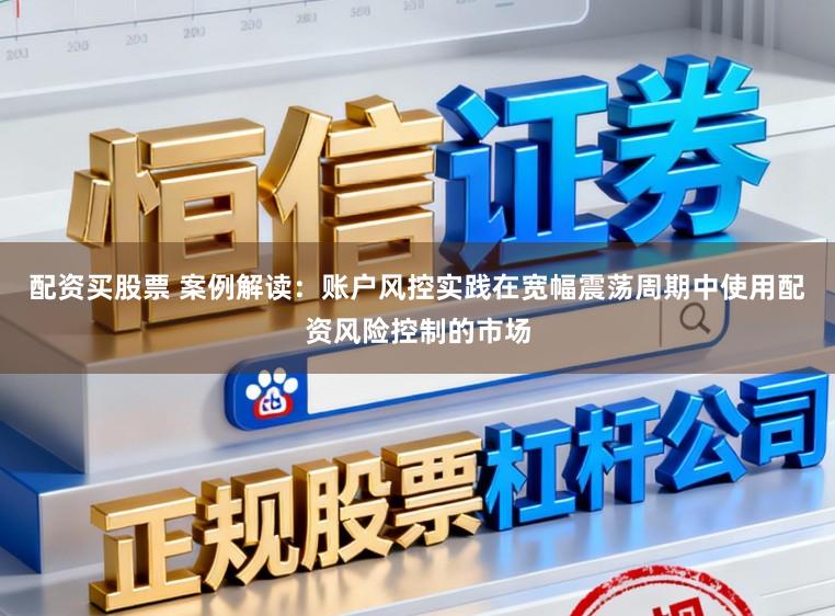 配资买股票 案例解读：账户风控实践在宽幅震荡周期中使用配资风险控制的市场