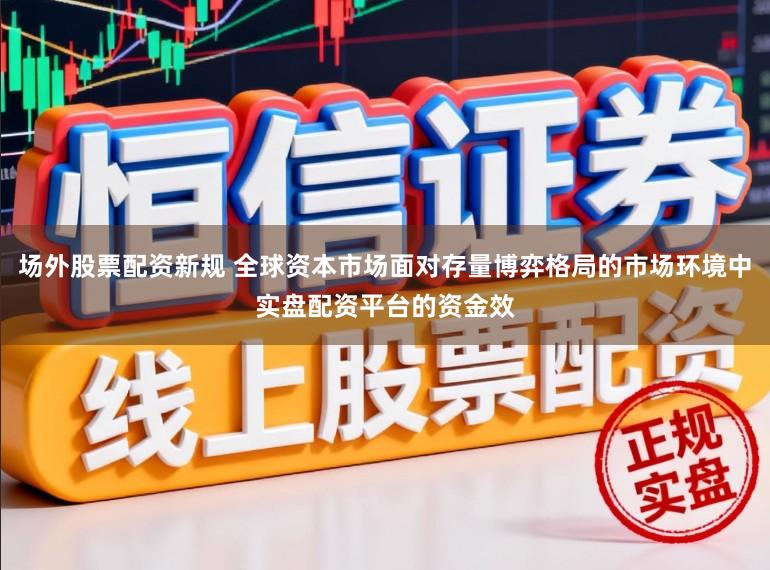 场外股票配资新规 全球资本市场面对存量博弈格局的市场环境中实盘配资平台的资金效