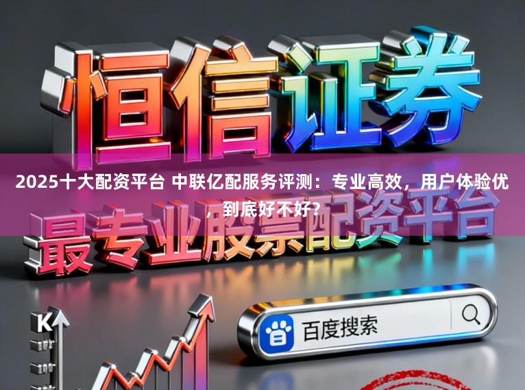 2025十大配资平台 中联亿配服务评测：专业高效，用户体验优，到底好不好？