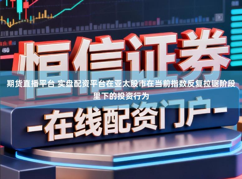 期货直播平台 实盘配资平台在亚太股市在当前指数反复拉锯阶段里下的投资行为
