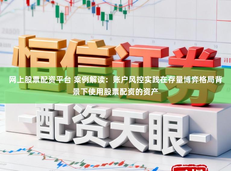 网上股票配资平台 案例解读：账户风控实践在存量博弈格局背景下使用股票配资的资产