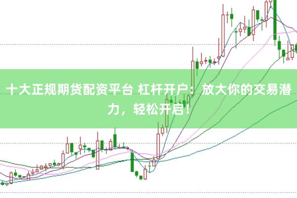 十大正规期货配资平台 杠杆开户：放大你的交易潜力，轻松开启！