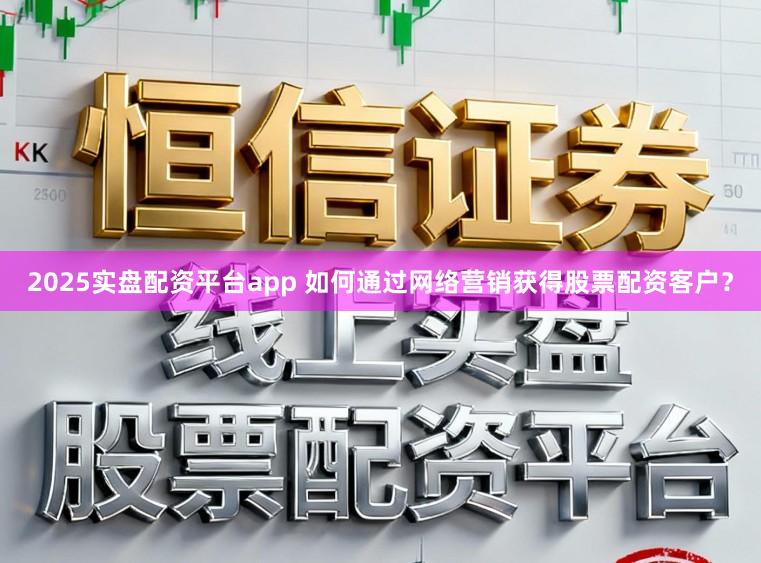 2025实盘配资平台app 如何通过网络营销获得股票配资客户？