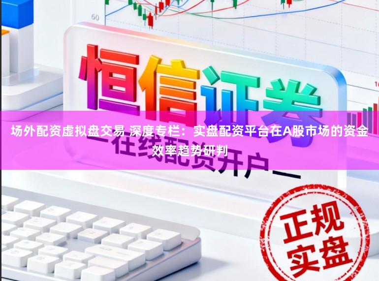 场外配资虚拟盘交易 深度专栏：实盘配资平台在A股市场的资金效率趋势研判